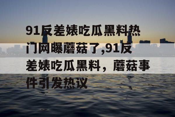 91反差婊吃瓜黑料热门网曝蘑菇了,91反差婊吃瓜黑料，蘑菇事件引发热议