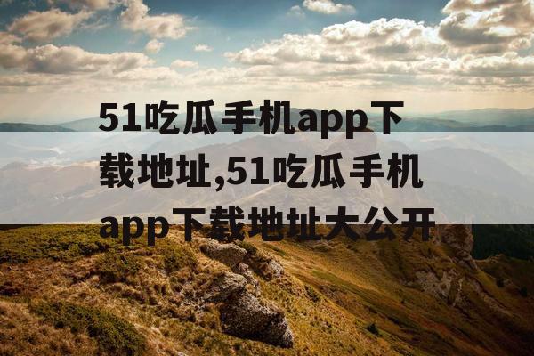 51吃瓜手机app下载地址,51吃瓜手机app下载地址大公开