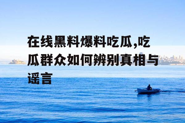 在线黑料爆料吃瓜,吃瓜群众如何辨别真相与谣言