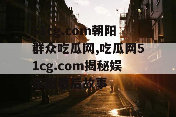 51cg.com朝阳群众吃瓜网,吃瓜网51cg.com揭秘娱乐圈幕后故事