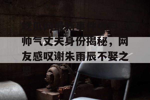 吃瓜网最新事件爆料,帅气丈夫身份揭秘，网友感叹谢朱雨辰不娶之恩