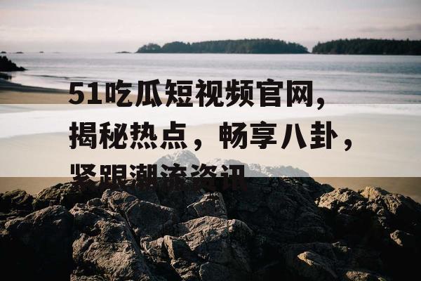 51吃瓜短视频官网,揭秘热点，畅享八卦，紧跟潮流资讯