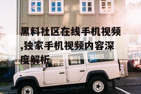黑料社区在线手机视频,独家手机视频内容深度解析