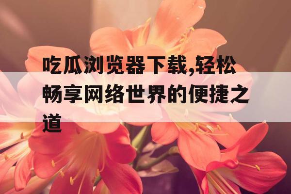 吃瓜浏览器下载,轻松畅享网络世界的便捷之道