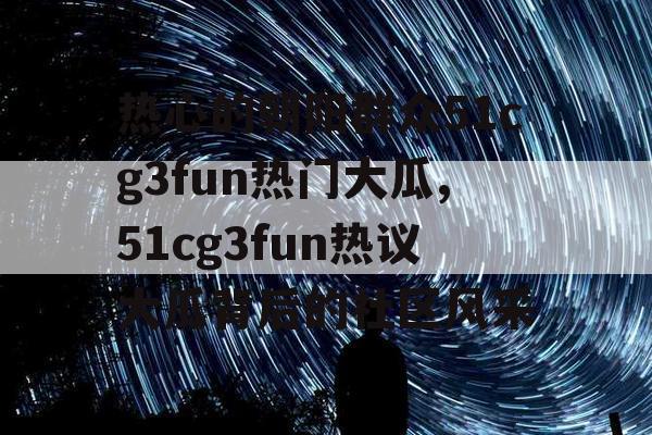 热心的朝阳群众51cg3fun热门大瓜,51cg3fun热议大瓜背后的社区风采