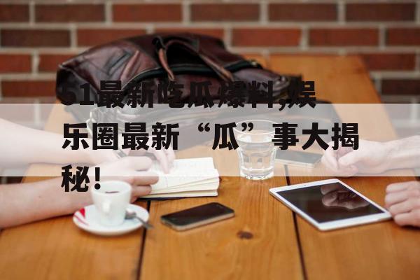 51最新吃瓜爆料,娱乐圈最新“瓜”事大揭秘！