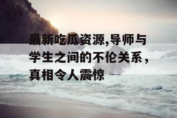 最新吃瓜资源,导师与学生之间的不伦关系，真相令人震惊