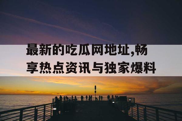 最新的吃瓜网地址,畅享热点资讯与独家爆料