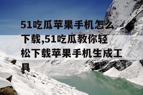 51吃瓜苹果手机怎么下载,51吃瓜教你轻松下载苹果手机生成工具