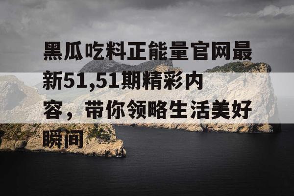 黑瓜吃料正能量官网最新51,51期精彩内容，带你领略生活美好瞬间