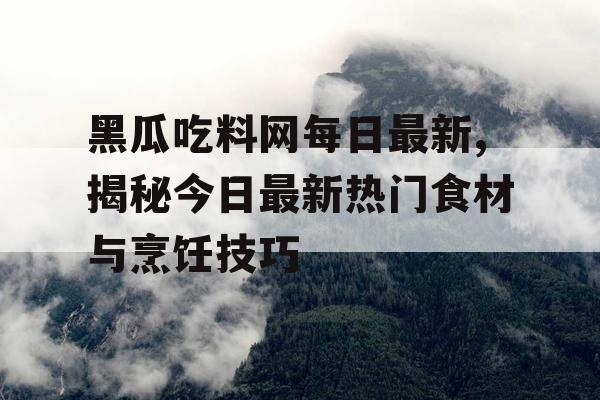 黑瓜吃料网每日最新,揭秘今日最新热门食材与烹饪技巧