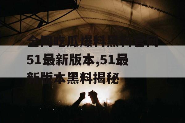 全网吃瓜爆料黑料官网51最新版本,51最新版本黑料揭秘