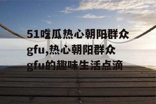 51吃瓜热心朝阳群众gfu,热心朝阳群众gfu的趣味生活点滴