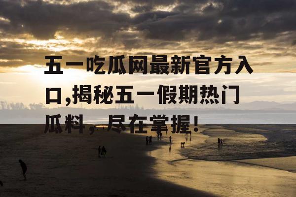 五一吃瓜网最新官方入口,揭秘五一假期热门瓜料，尽在掌握！