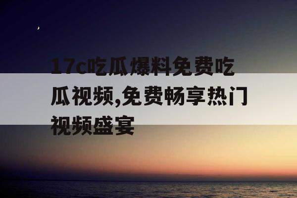 17c吃瓜爆料免费吃瓜视频,免费畅享热门视频盛宴