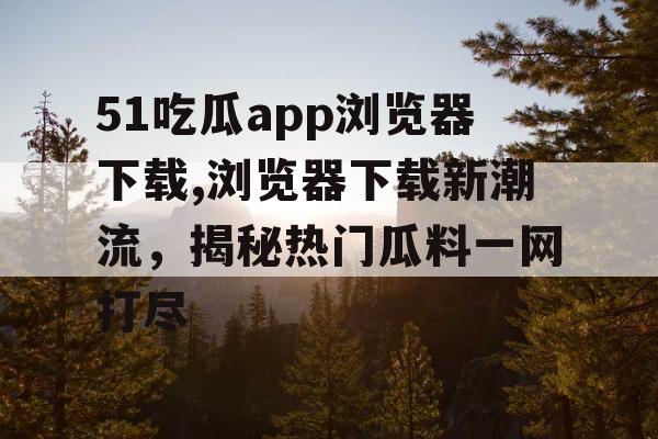 51吃瓜app浏览器下载,浏览器下载新潮流，揭秘热门瓜料一网打尽