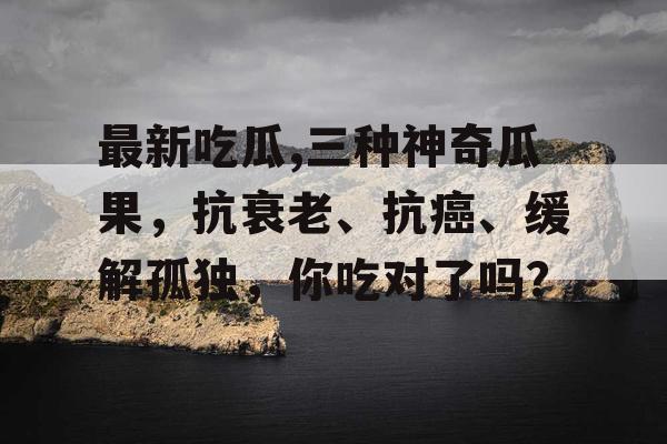 最新吃瓜,三种神奇瓜果，抗衰老、抗癌、缓解孤独，你吃对了吗？