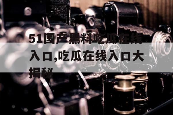 51国产黑料吃瓜在线入口,吃瓜在线入口大揭秘