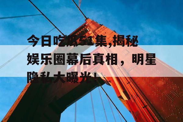 今日吃瓜51集,揭秘娱乐圈幕后真相，明星隐私大曝光！