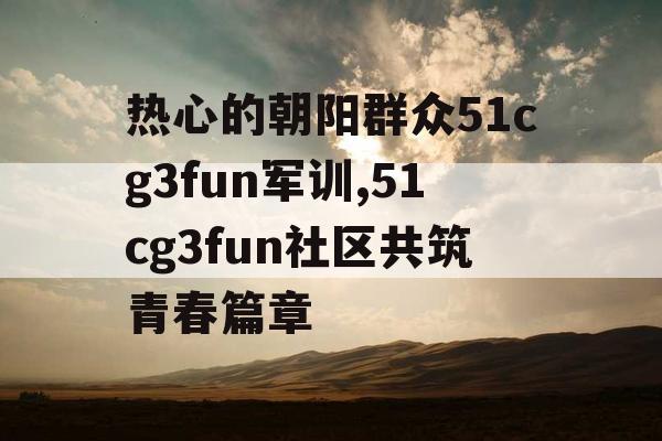 热心的朝阳群众51cg3fun军训,51cg3fun社区共筑青春篇章