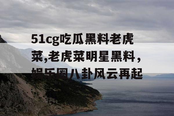 51cg吃瓜黑料老虎菜,老虎菜明星黑料，娱乐圈八卦风云再起