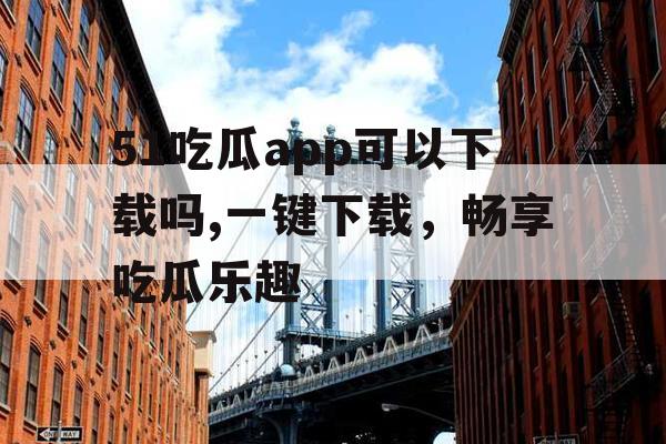 51吃瓜app可以下载吗,一键下载，畅享吃瓜乐趣
