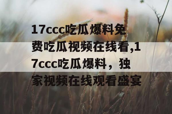 17ccc吃瓜爆料免费吃瓜视频在线看,17ccc吃瓜爆料，独家视频在线观看盛宴