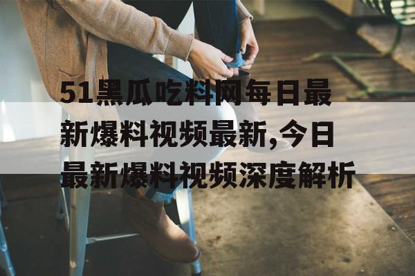51黑瓜吃料网每日最新爆料视频最新,今日最新爆料视频深度解析