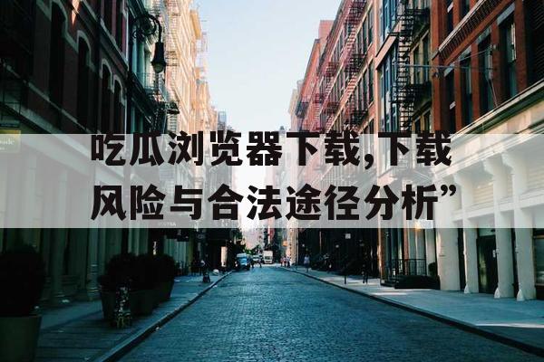 吃瓜浏览器下载,下载风险与合法途径分析”