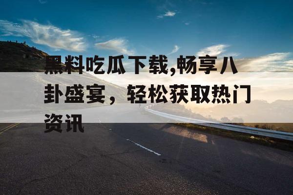 黑料吃瓜下载,畅享八卦盛宴，轻松获取热门资讯