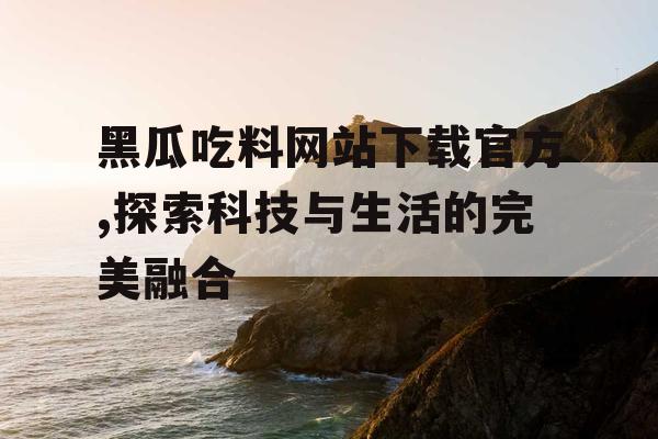 黑瓜吃料网站下载官方,探索科技与生活的完美融合