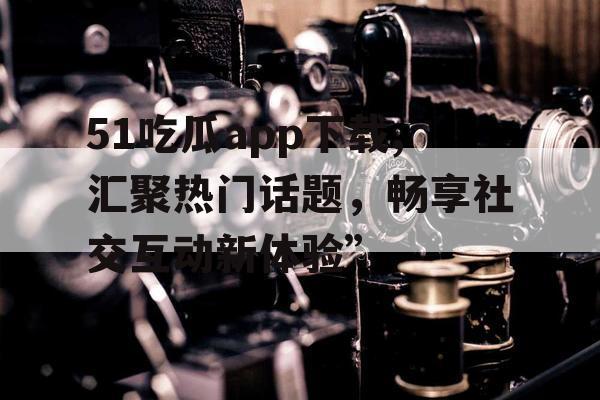 51吃瓜app下载,汇聚热门话题，畅享社交互动新体验”