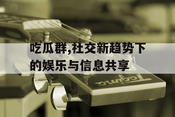 吃瓜群,社交新趋势下的娱乐与信息共享