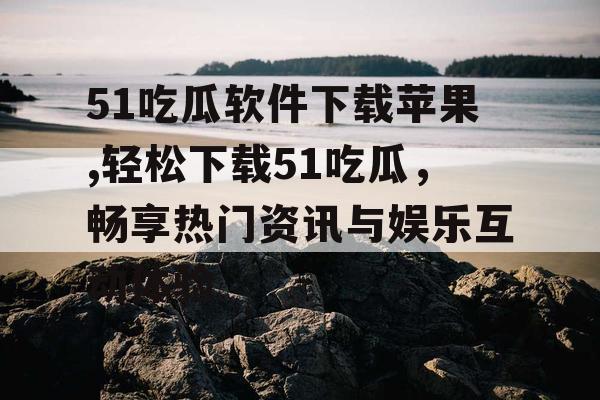 51吃瓜软件下载苹果,轻松下载51吃瓜，畅享热门资讯与娱乐互动体验