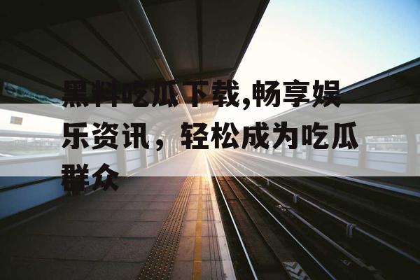 黑料吃瓜下载,畅享娱乐资讯，轻松成为吃瓜群众