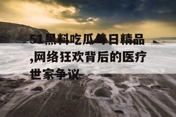 51黑料吃瓜每日精品,网络狂欢背后的医疗世家争议