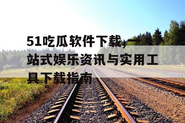 51吃瓜软件下载,一站式娱乐资讯与实用工具下载指南