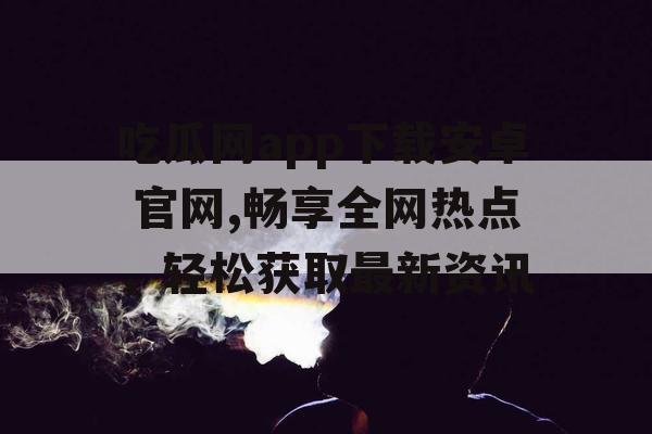 吃瓜网app下载安卓 官网,畅享全网热点，轻松获取最新资讯
