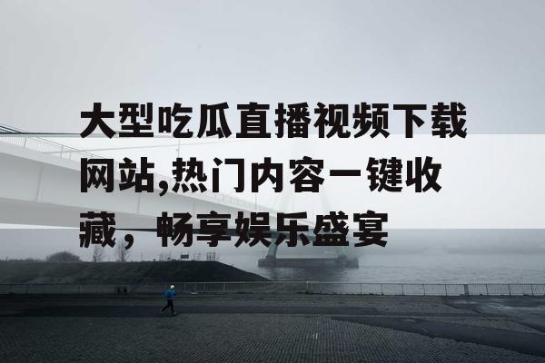 大型吃瓜直播视频下载网站,热门内容一键收藏，畅享娱乐盛宴