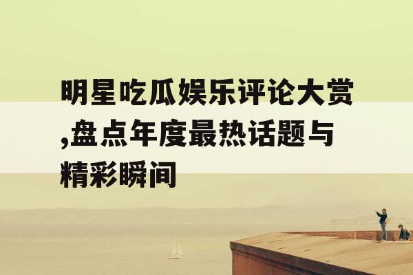 明星吃瓜娱乐评论大赏,盘点年度最热话题与精彩瞬间