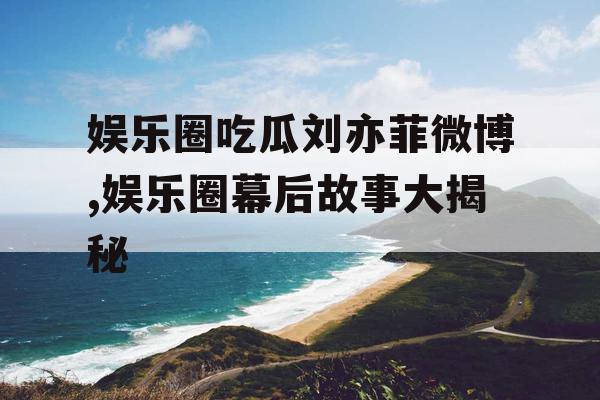 娱乐圈吃瓜刘亦菲微博,娱乐圈幕后故事大揭秘