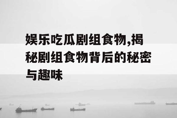 娱乐吃瓜剧组食物,揭秘剧组食物背后的秘密与趣味