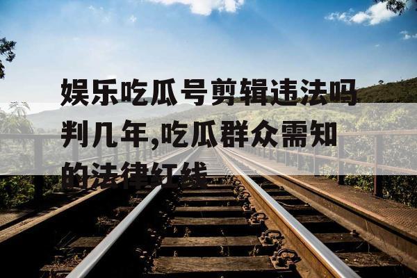 娱乐吃瓜号剪辑违法吗判几年,吃瓜群众需知的法律红线