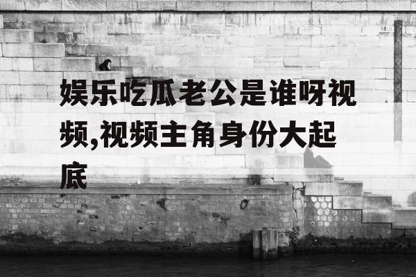 娱乐吃瓜老公是谁呀视频,视频主角身份大起底