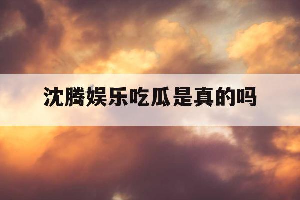 沈腾娱乐吃瓜是真的吗