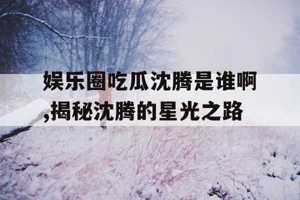 娱乐圈吃瓜沈腾是谁啊,揭秘沈腾的星光之路