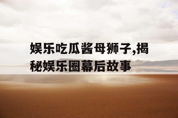 娱乐吃瓜酱母狮子,揭秘娱乐圈幕后故事